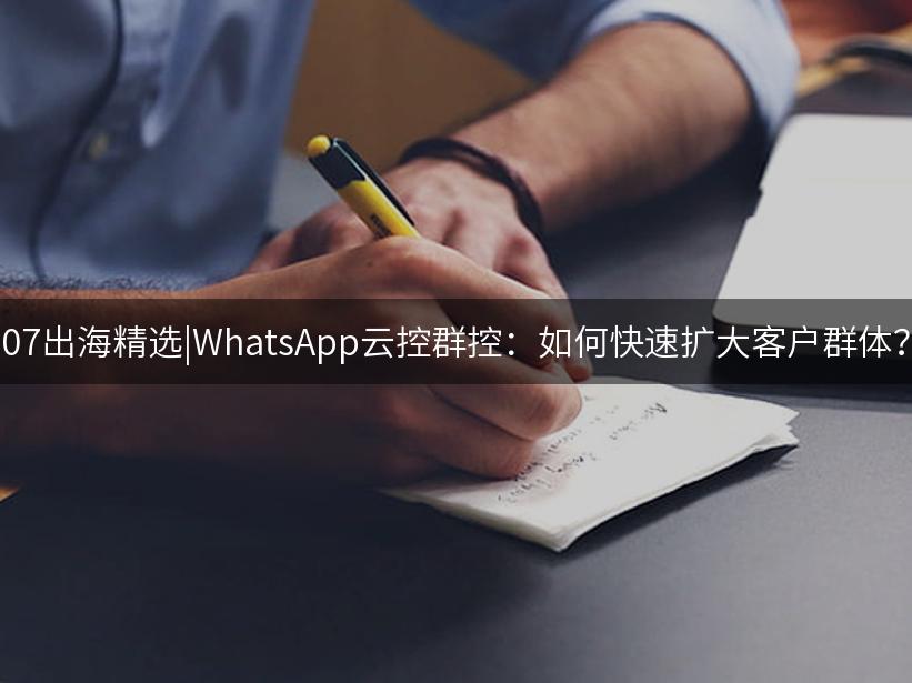 007出海精选|WhatsApp云控群控：如何快速扩大客户群体？