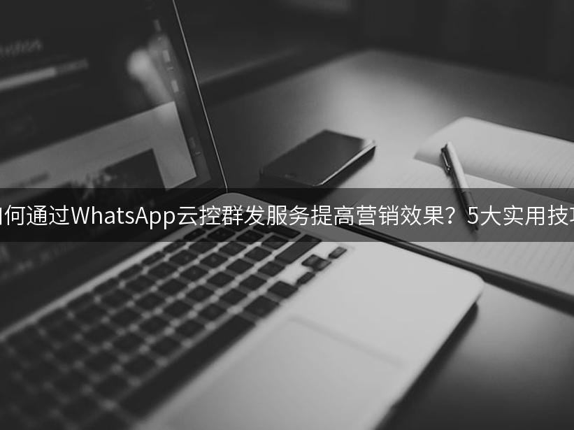 如何通过WhatsApp云控群发服务提高营销效果？5大实用技巧